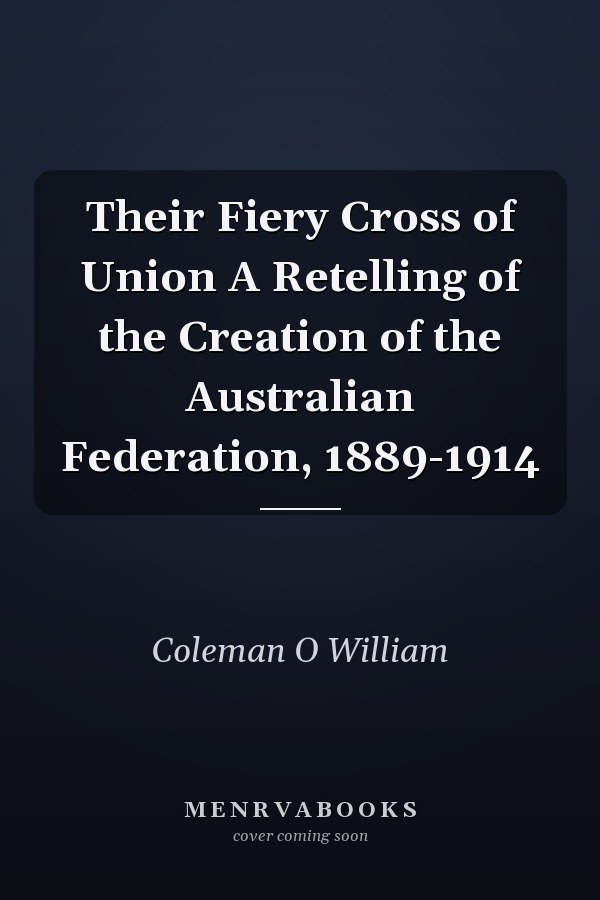 Their Fiery Cross of Union A Retelling of the Creation of the Australian Federation, 1889-1914