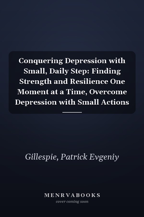 Conquering Depression with Small, Daily Step: Finding Strength and Resilience One Moment at a Time, Overcome Depression with Small Actions