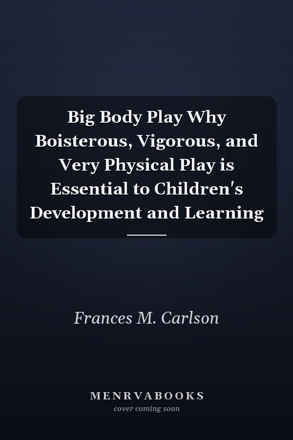 Big Body Play Why Boisterous, Vigorous, and Very Physical Play is Essential to Children's Development and Learning