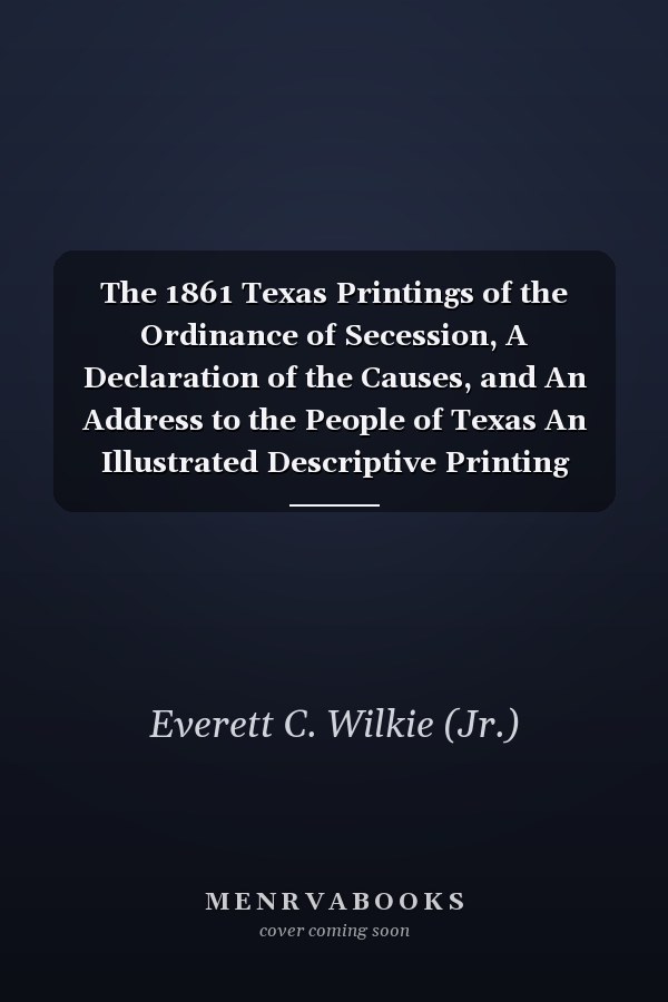 The 1861 Texas Printings of the Ordinance of Secession, A Declaration of the Causes, and An Address to the People of Texas An Illustrated Descriptive Printing History Commemorating the Sesquicentennial Anniversary of Their Adoption and the Secession of Texas from the United States of America