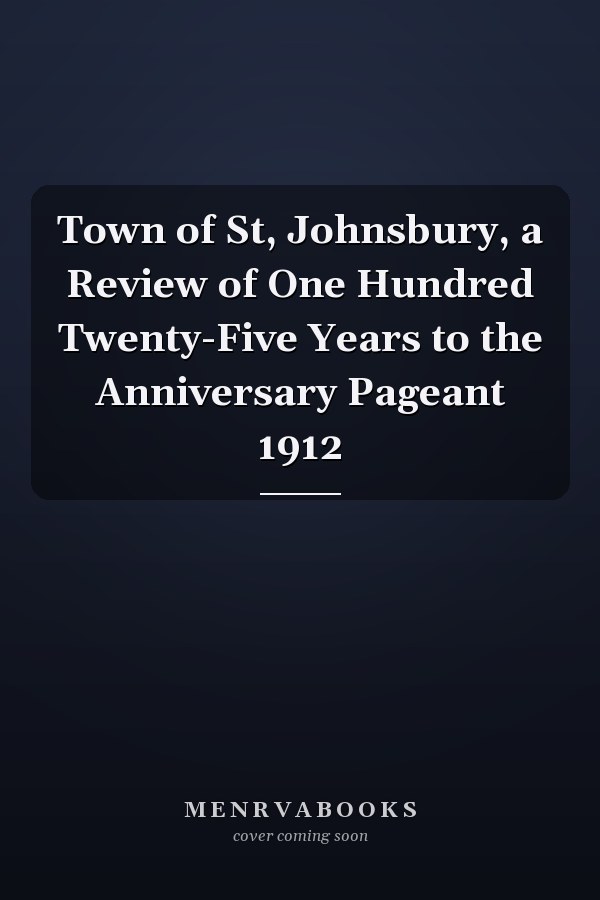 Town of St, Johnsbury, a Review of One Hundred Twenty-Five Years to the Anniversary Pageant 1912