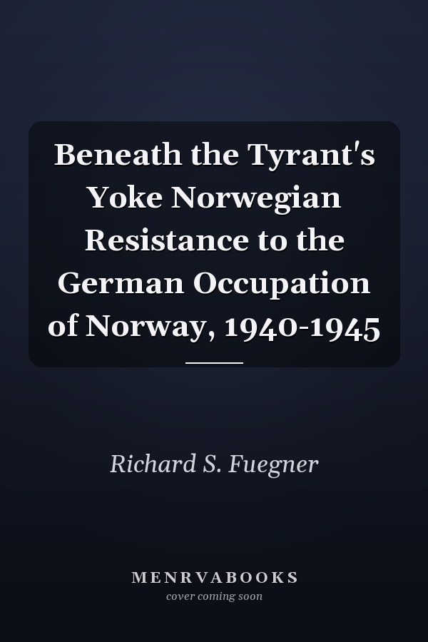 Beneath the Tyrant's Yoke Norwegian Resistance to the German Occupation of Norway, 1940-1945