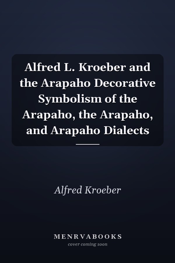 Alfred L. Kroeber and the Arapaho Decorative Symbolism of the Arapaho, the Arapaho, and Arapaho Dialects