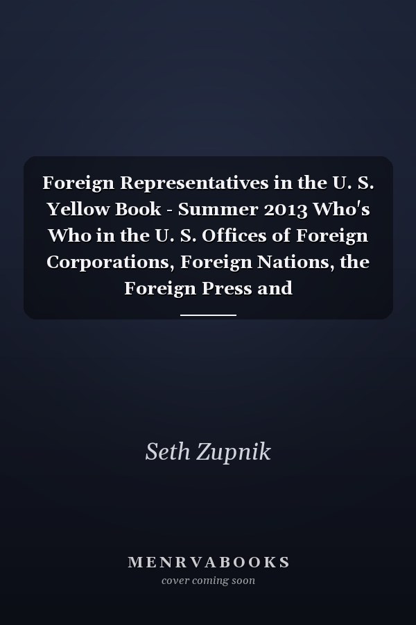 Foreign Representatives in the U. S. Yellow Book - Summer 2013 Who's Who in the U. S. Offices of Foreign Corporations, Foreign Nations, the Foreign Press and Intergovernmental Organizations