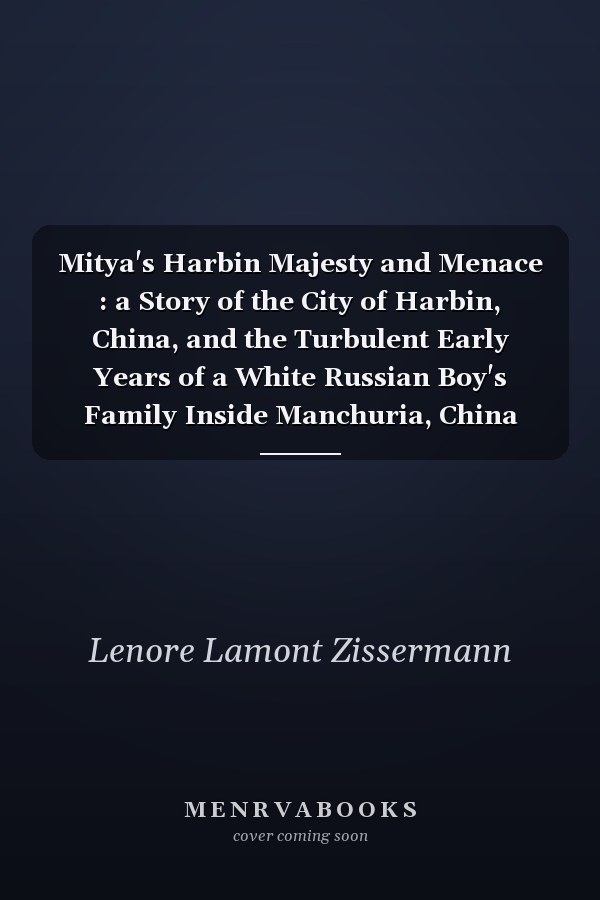 Mitya's Harbin Majesty and Menace : a Story of the City of Harbin, China, and the Turbulent Early Years of a White Russian Boy's Family Inside Manchuria, China