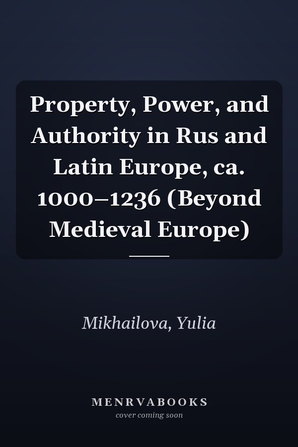Property, Power, and Authority in Rus and Latin Europe, ca. 1000–1236 (Beyond Medieval Europe)