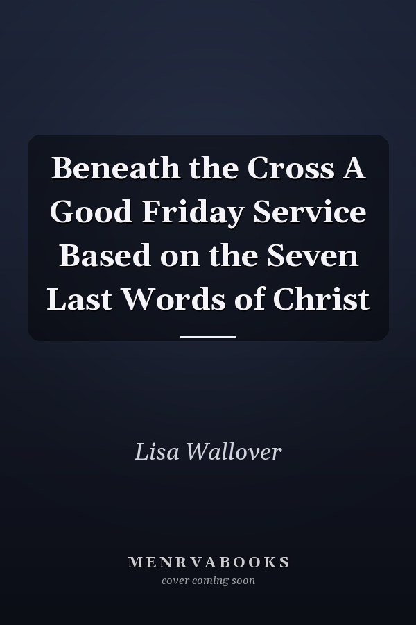 Beneath the Cross A Good Friday Service Based on the Seven Last Words of Christ
