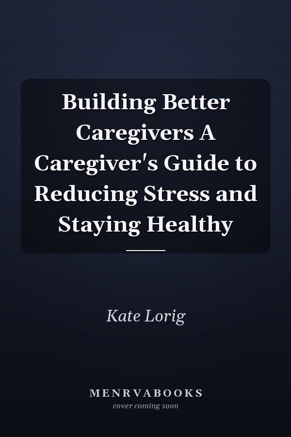 Building Better Caregivers A Caregiver's Guide to Reducing Stress and Staying Healthy