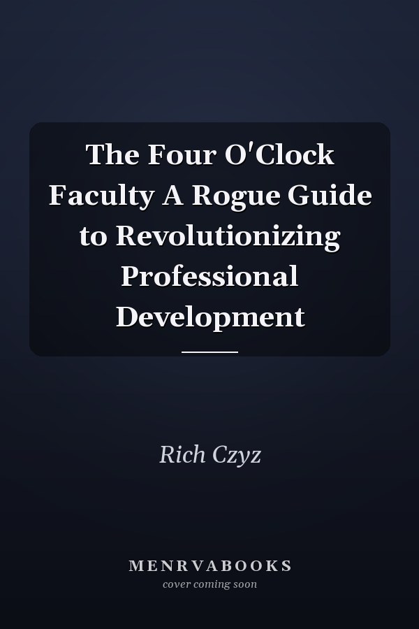The Four O'Clock Faculty A Rogue Guide to Revolutionizing Professional Development