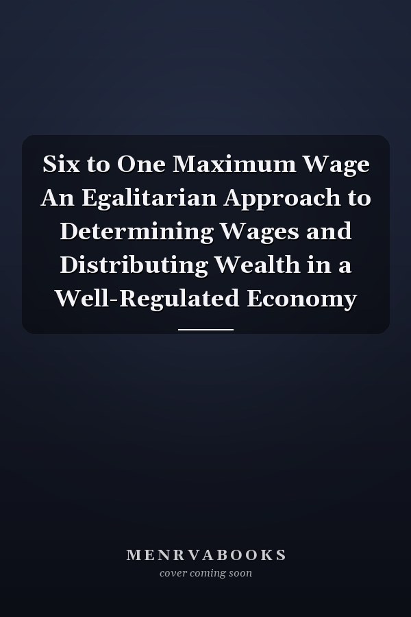 Six to One Maximum Wage An Egalitarian Approach to Determining Wages and Distributing Wealth in a Well-Regulated Economy
