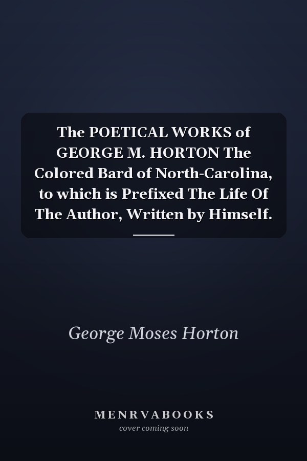 The POETICAL WORKS of GEORGE M. HORTON The Colored Bard of North-Carolina, to which is Prefixed The Life Of The Author, Written by Himself.