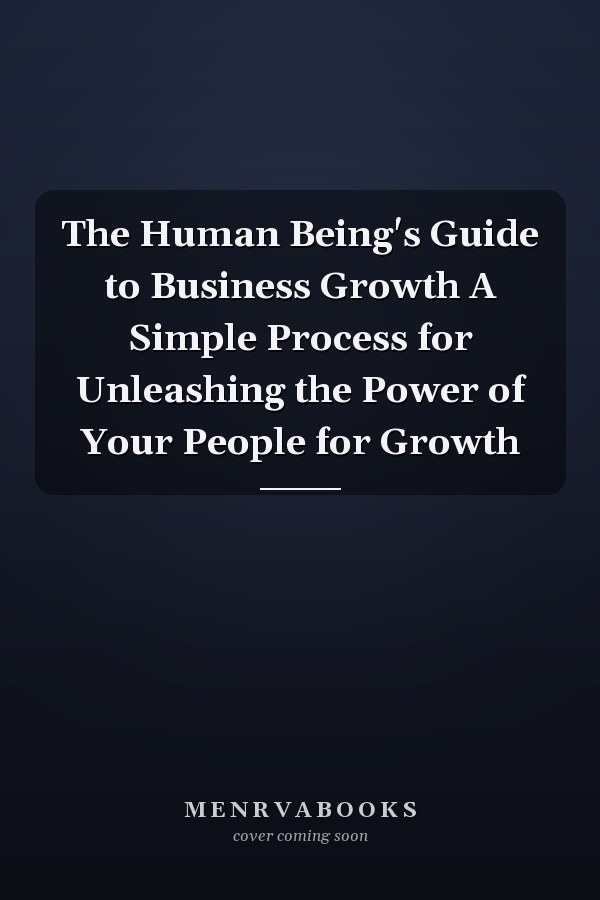 The Human Being's Guide to Business Growth A Simple Process for Unleashing the Power of Your People for Growth