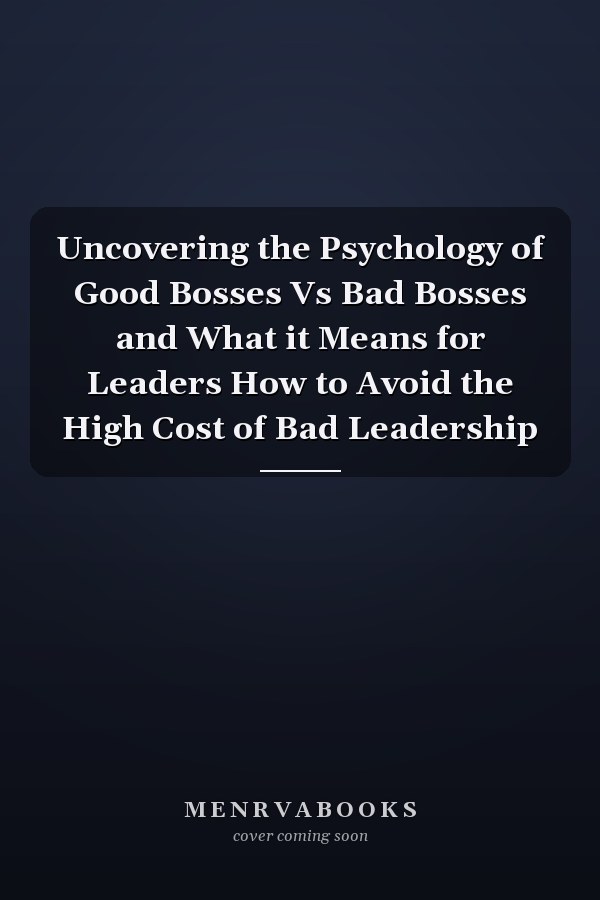 Uncovering the Psychology of Good Bosses Vs Bad Bosses and What it Means for Leaders How to Avoid the High Cost of Bad Leadership