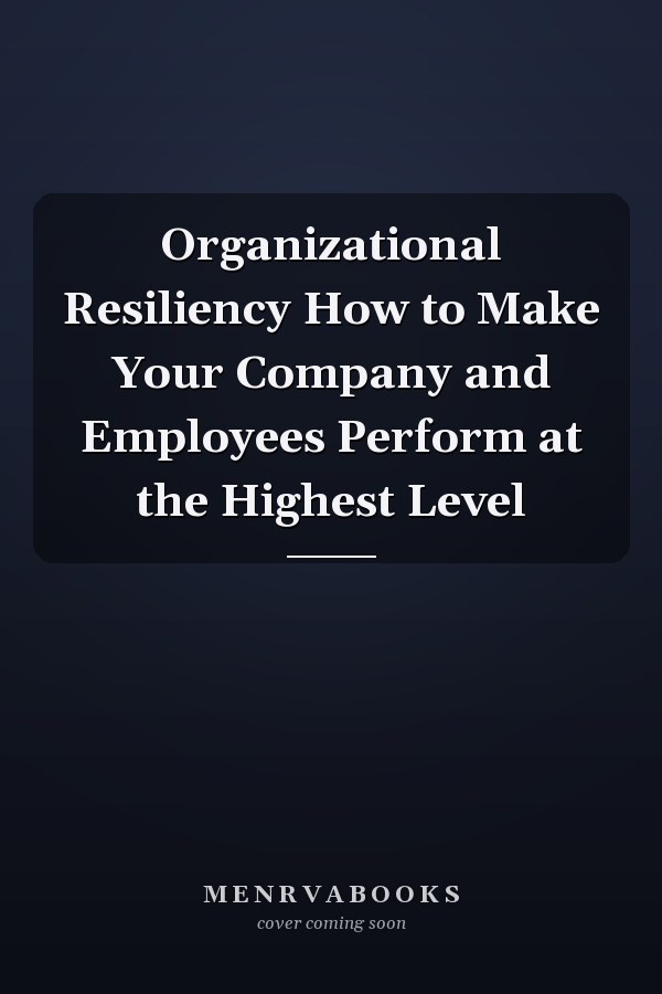 Organizational Resiliency How to Make Your Company and Employees Perform at the Highest Level