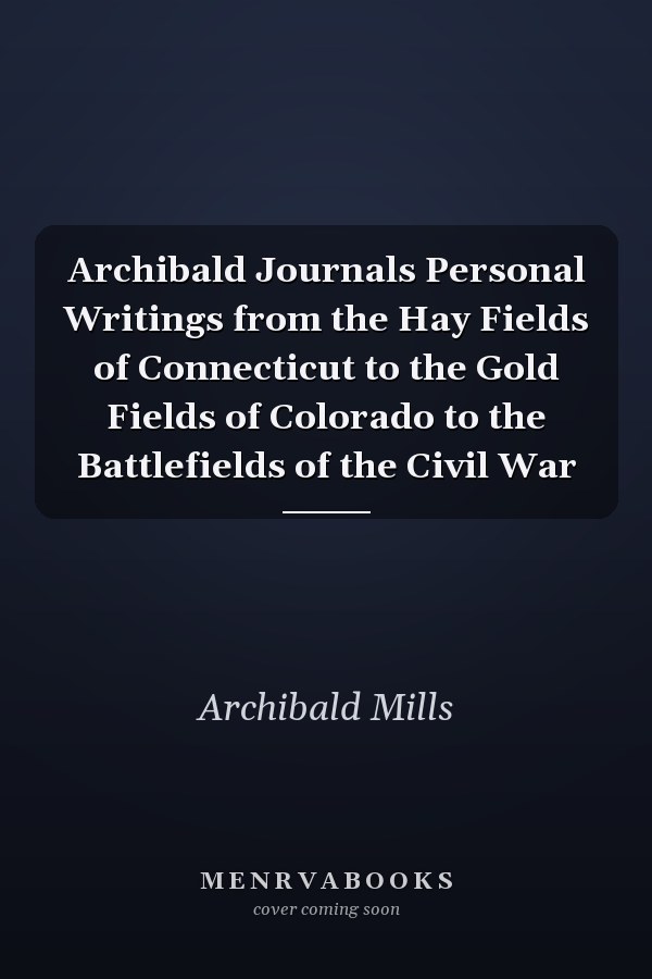 Archibald Journals Personal Writings from the Hay Fields of Connecticut to the Gold Fields of Colorado to the Battlefields of the Civil War