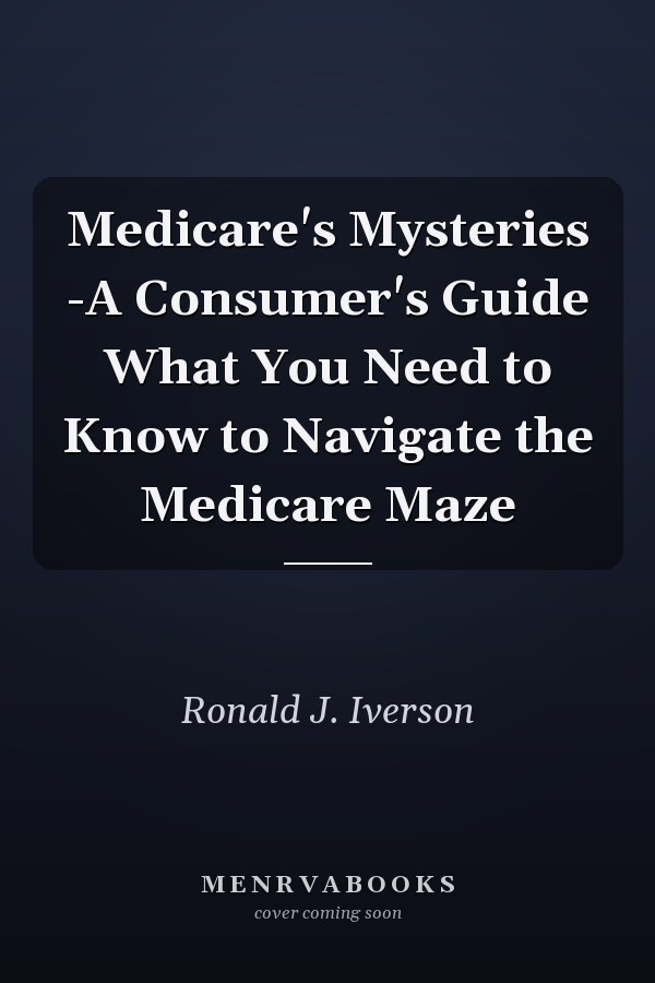 Medicare's Mysteries -A Consumer's Guide What You Need to Know to Navigate the Medicare Maze