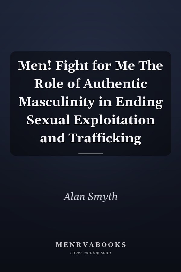 Men! Fight for Me The Role of Authentic Masculinity in Ending Sexual Exploitation and Trafficking