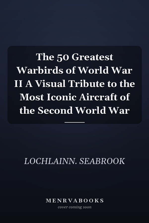 The 50 Greatest Warbirds of World War II A Visual Tribute to the Most Iconic Aircraft of the Second World War