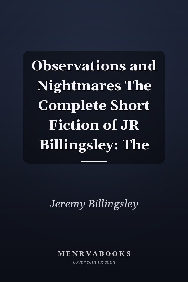 Observations and Nightmares The Complete Short Fiction of JR Billingsley: The