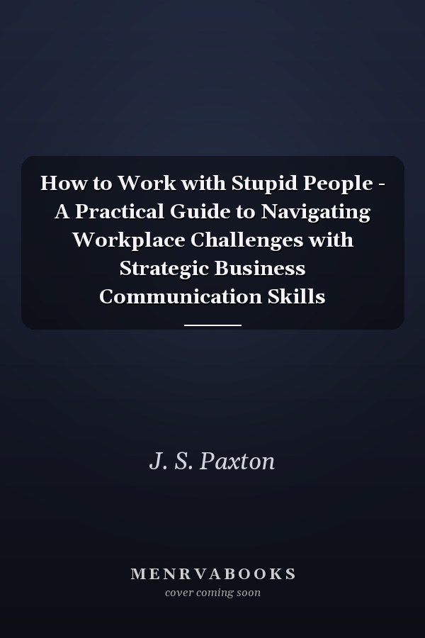 How to Work with Stupid People - A Practical Guide to Navigating Workplace Challenges with Strategic Business Communication Skills
