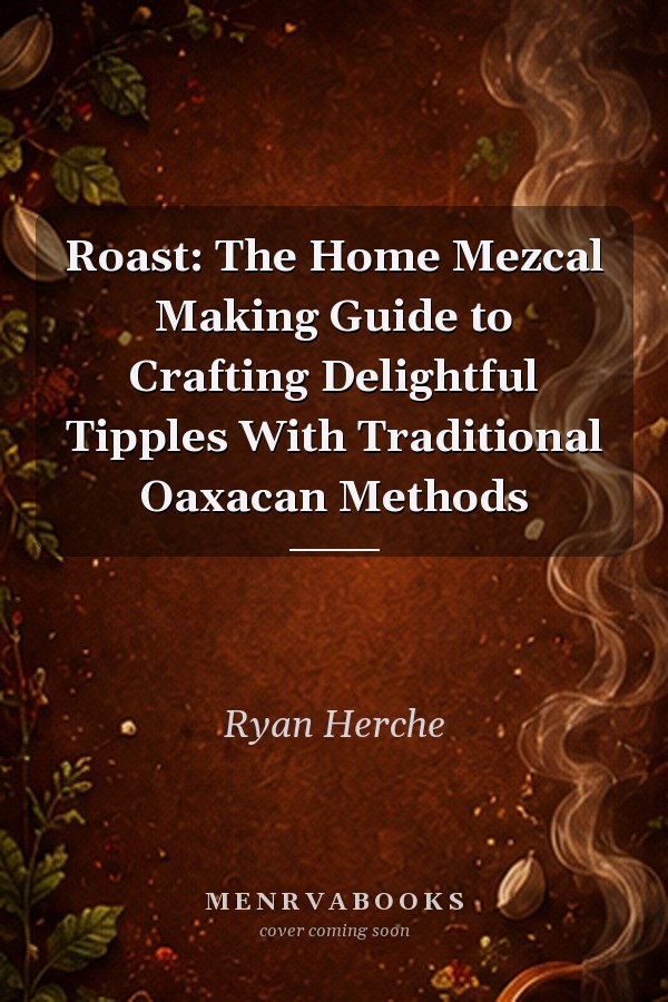 Roast: The Home Mezcal Making Guide to Crafting Delightful Tipples With Traditional Oaxacan Methods