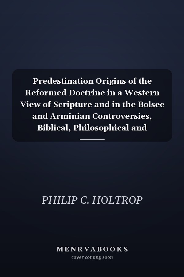 Predestination Origins of the Reformed Doctrine in a Western View of Scripture and in the Bolsec and Arminian Controversies, Biblical, Philosophical and Historical Contexts