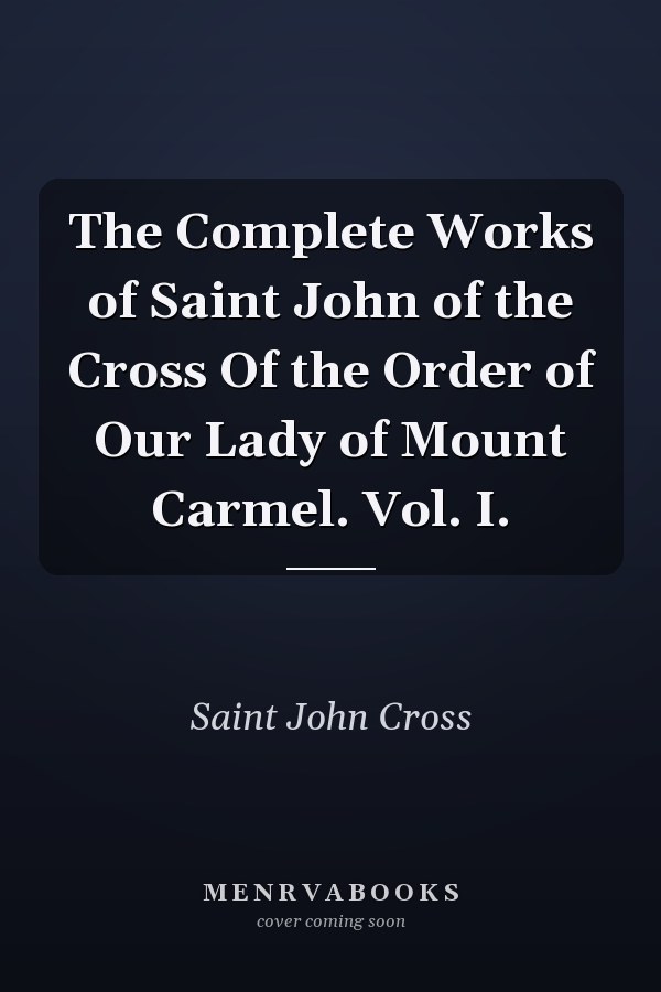 The Complete Works of Saint John of the Cross Of the Order of Our Lady of Mount Carmel. Vol. I.