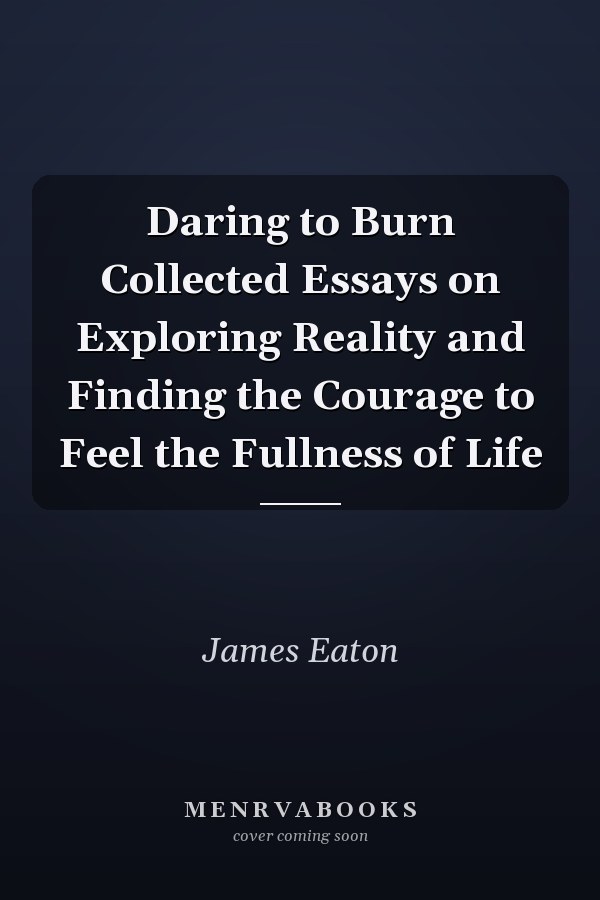 Daring to Burn Collected Essays on Exploring Reality and Finding the Courage to Feel the Fullness of Life