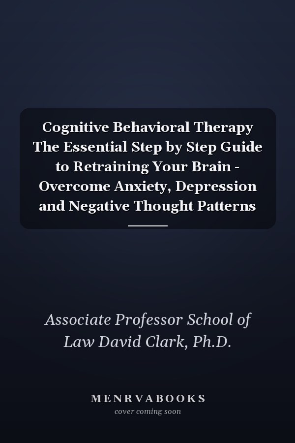 Cognitive Behavioral Therapy The Essential Step by Step Guide to Retraining Your Brain - Overcome Anxiety, Depression and Negative Thought Patterns