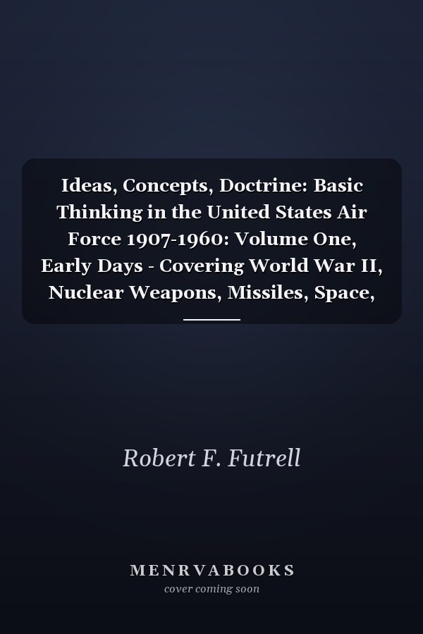Ideas, Concepts, Doctrine: Basic Thinking in the United States Air Force 1907-1960: Volume One, Early Days - Covering World War II, Nuclear Weapons, Missiles, Space, and Strategic Implications