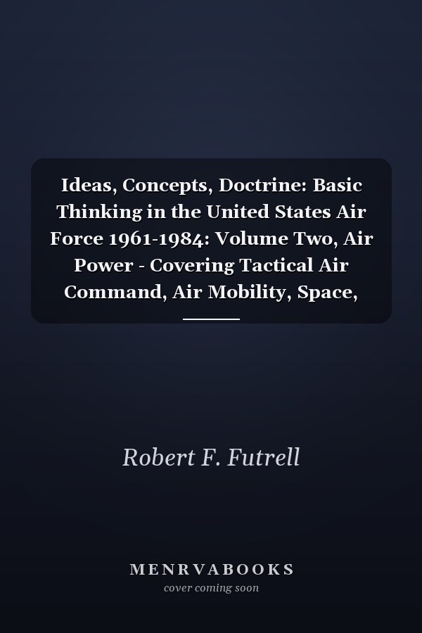 Ideas, Concepts, Doctrine: Basic Thinking in the United States Air Force 1961-1984: Volume Two, Air Power - Covering Tactical Air Command, Air Mobility, Space, MOL, Manned Space Flight, and Strategy