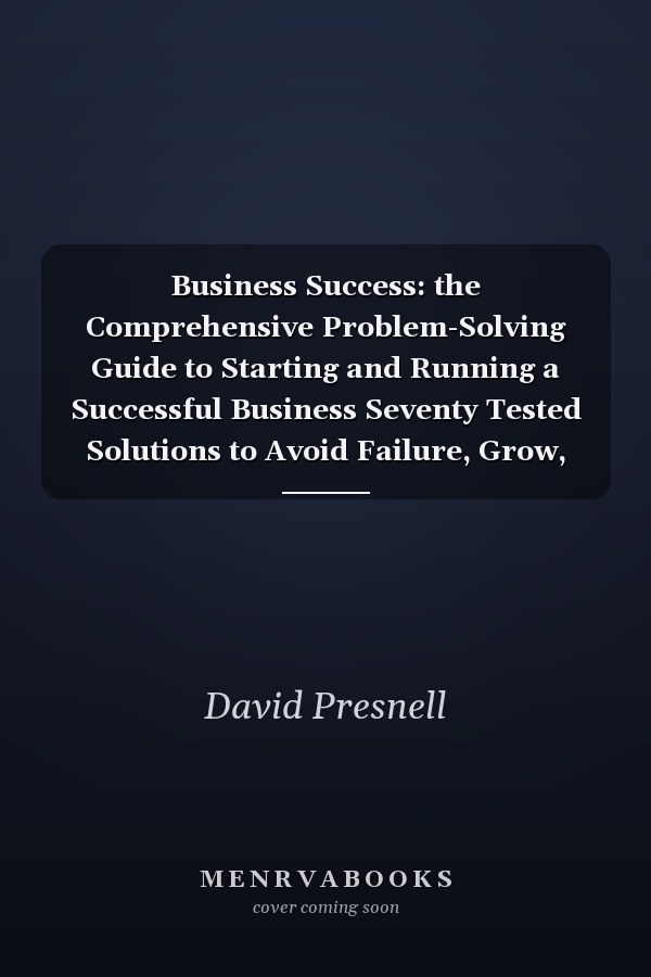 Business Success: the Comprehensive Problem-Solving Guide to Starting and Running a Successful Business Seventy Tested Solutions to Avoid Failure, Grow, Profit and Succeed