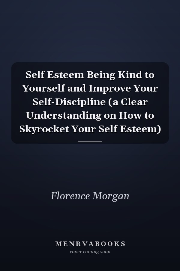 Self Esteem Being Kind to Yourself and Improve Your Self-Discipline (a Clear Understanding on How to Skyrocket Your Self Esteem)