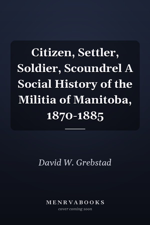 Citizen, Settler, Soldier, Scoundrel A Social History of the Militia of Manitoba, 1870-1885