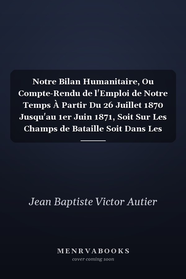 Notre Bilan Humanitaire, Ou Compte-Rendu de l'Emploi de Notre Temps À Partir Du 26 Juillet 1870 Jusqu'au 1er Juin 1871, Soit Sur Les Champs de Bataille Soit Dans Les Ambulances