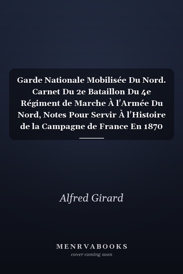 Garde Nationale Mobilisée Du Nord. Carnet Du 2e Bataillon Du 4e Régiment de Marche À l'Armée Du Nord, Notes Pour Servir À l'Histoire de la Campagne de France En 1870 Et 1871