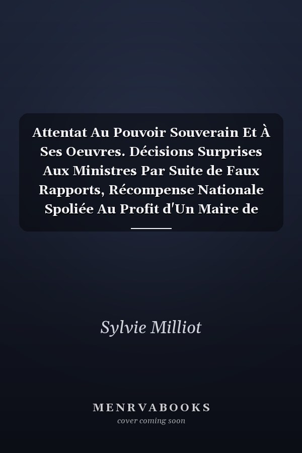 Attentat Au Pouvoir Souverain Et À Ses Oeuvres. Décisions Surprises Aux Ministres Par Suite de Faux Rapports, Récompense Nationale Spoliée Au Profit d'Un Maire de Village
