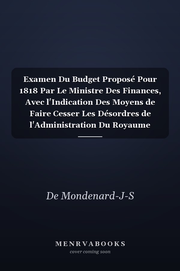 Examen Du Budget Proposé Pour 1818 Par Le Ministre Des Finances, Avec l'Indication Des Moyens de Faire Cesser Les Désordres de l'Administration Du Royaume