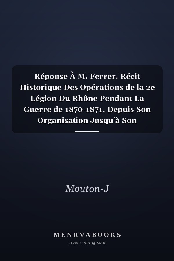 Réponse À M. Ferrer. Récit Historique Des Opérations de la 2e Légion Du Rhône Pendant La Guerre de 1870-1871, Depuis Son Organisation Jusqu'à Son Licenciement