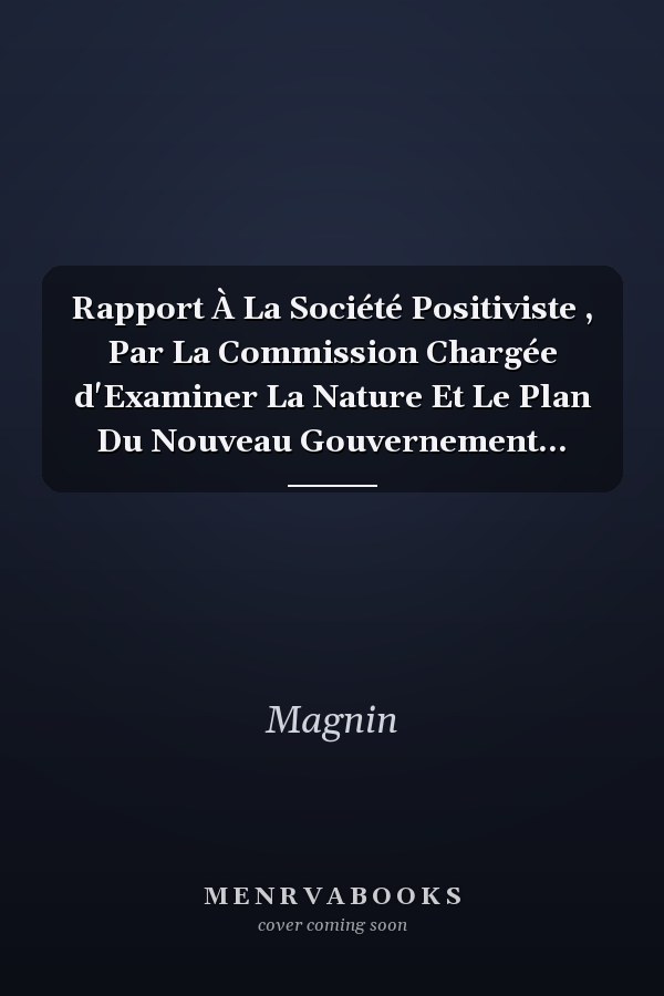 Rapport À La Société Positiviste , Par La Commission Chargée d'Examiner La Nature Et Le Plan Du Nouveau Gouvernement...