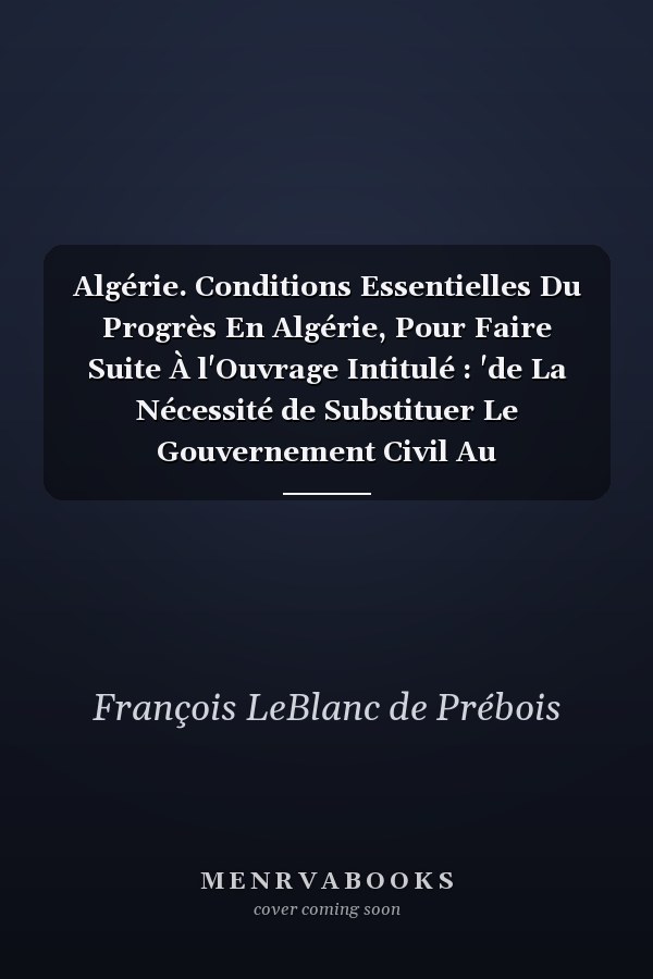 Algérie. Conditions Essentielles Du Progrès En Algérie, Pour Faire Suite À l'Ouvrage Intitulé : 'de La Nécessité de Substituer Le Gouvernement Civil Au Gouvernement Militaire...