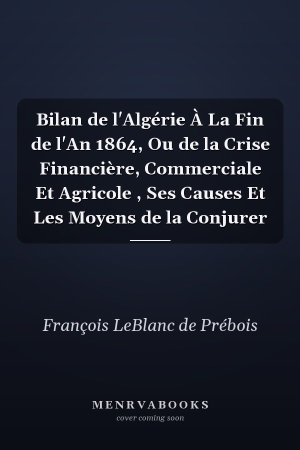 Bilan de l'Algérie À La Fin de l'An 1864, Ou de la Crise Financière, Commerciale Et Agricole , Ses Causes Et Les Moyens de la Conjurer