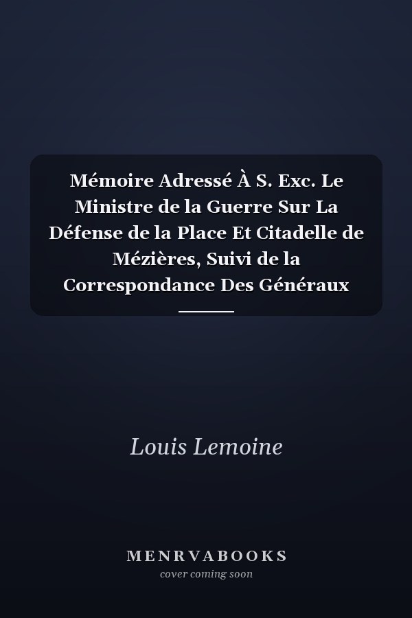 Mémoire Adressé À S. Exc. Le Ministre de la Guerre Sur La Défense de la Place Et Citadelle de Mézières, Suivi de la Correspondance Des Généraux Prussiens Et Autres Pièces Justificatives...