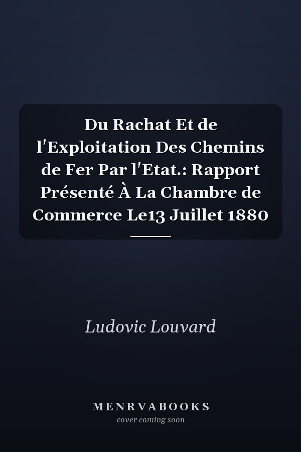 Du Rachat Et de l'Exploitation Des Chemins de Fer Par l'Etat.: Rapport Présenté À La Chambre de Commerce Le13 Juillet 1880
