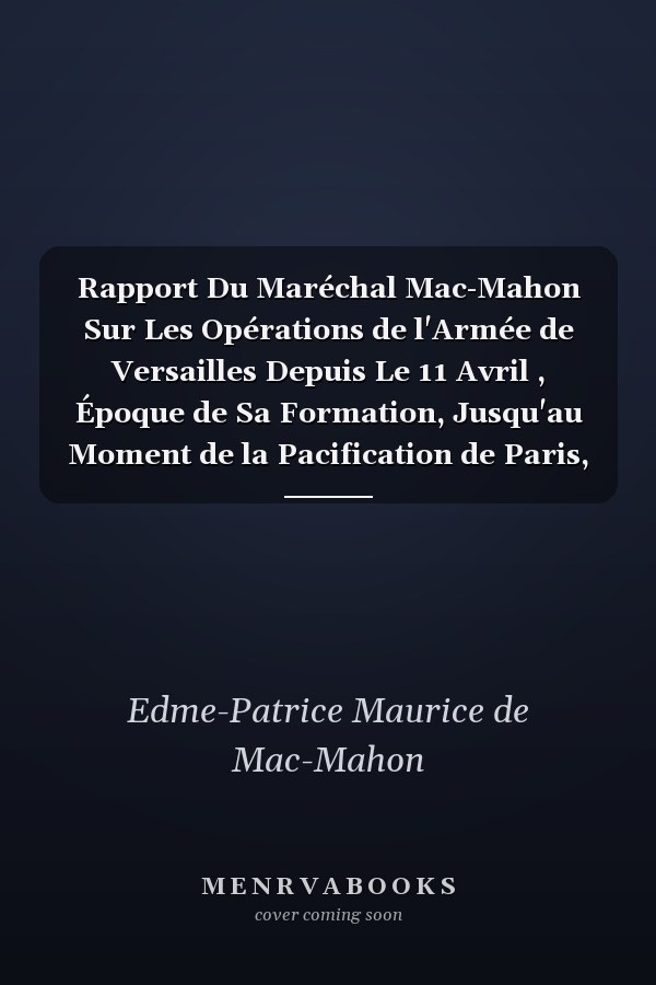 Rapport Du Maréchal Mac-Mahon Sur Les Opérations de l'Armée de Versailles Depuis Le 11 Avril , Époque de Sa Formation, Jusqu'au Moment de la Pacification de Paris, Le 28 Mai