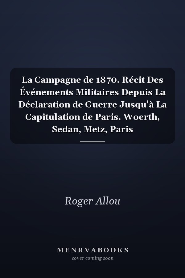 La Campagne de 1870. Récit Des Événements Militaires Depuis La Déclaration de Guerre Jusqu'à La Capitulation de Paris. Woerth, Sedan, Metz, Paris