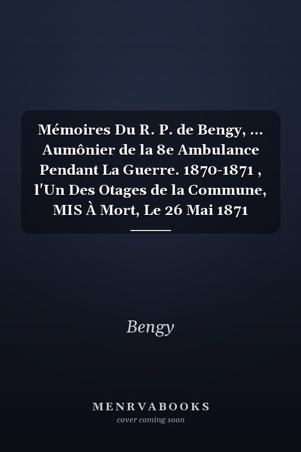 Mémoires Du R. P. de Bengy, ... Aumônier de la 8e Ambulance Pendant La Guerre. 1870-1871 , l'Un Des Otages de la Commune, MIS À Mort, Le 26 Mai 1871