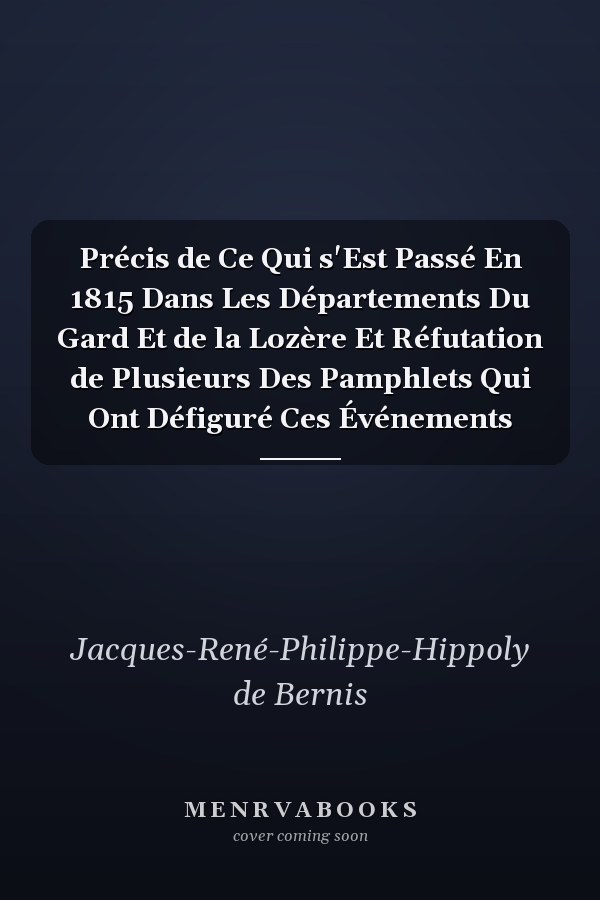 Précis de Ce Qui s'Est Passé En 1815 Dans Les Départements Du Gard Et de la Lozère Et Réfutation de Plusieurs Des Pamphlets Qui Ont Défiguré Ces Événements