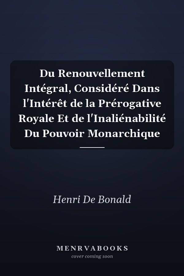 Du Renouvellement Intégral, Considéré Dans l'Intérêt de la Prérogative Royale Et de l'Inaliénabilité Du Pouvoir Monarchique