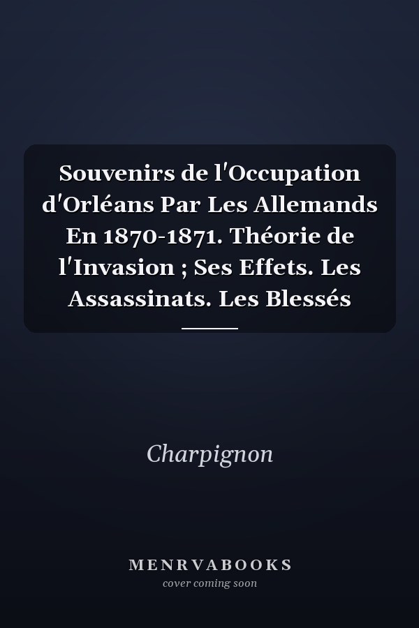 Souvenirs de l'Occupation d'Orléans Par Les Allemands En 1870-1871. Théorie de l'Invasion ; Ses Effets. Les Assassinats. Les Blessés
